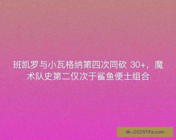 班凯罗与小瓦格纳第四次同砍 30+，魔术队史第二仅次于鲨鱼便士组合
