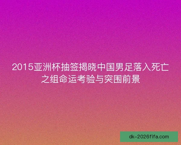 2015亚洲杯抽签揭晓中国男足落入死亡之组命运考验与突围前景