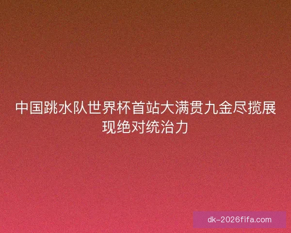 中国跳水队世界杯首站大满贯九金尽揽展现绝对统治力