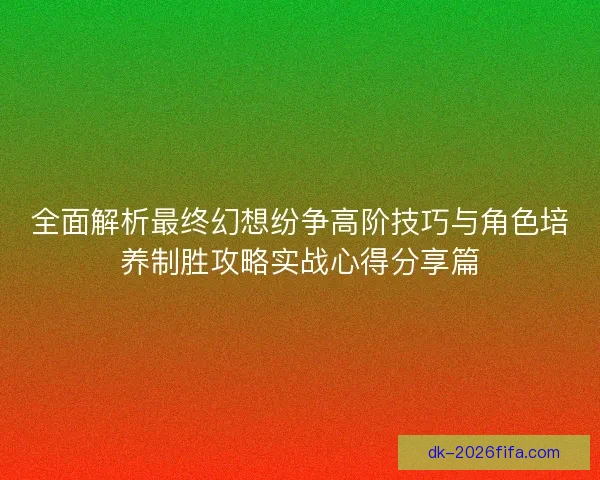 全面解析最终幻想纷争高阶技巧与角色培养制胜攻略实战心得分享篇