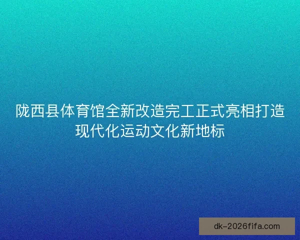 陇西县体育馆全新改造完工正式亮相打造现代化运动文化新地标
