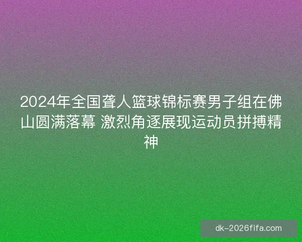 2024年全国聋人篮球锦标赛男子组在佛山圆满落幕 激烈角逐展现运动员拼搏精神