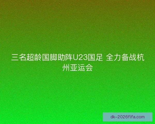 三名超龄国脚助阵U23国足 全力备战杭州亚运会