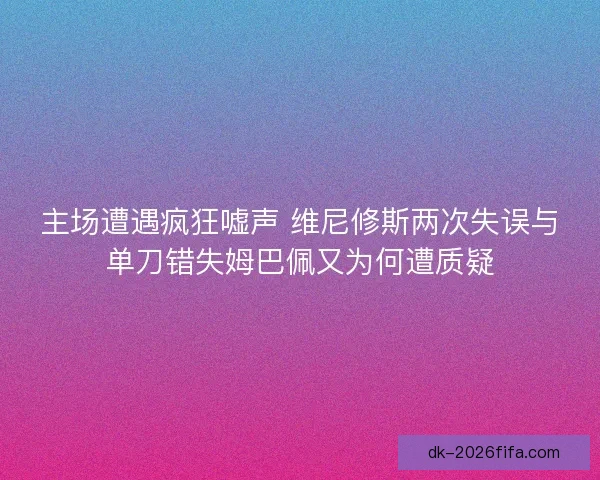 主场遭遇疯狂嘘声 维尼修斯两次失误与单刀错失姆巴佩又为何遭质疑
