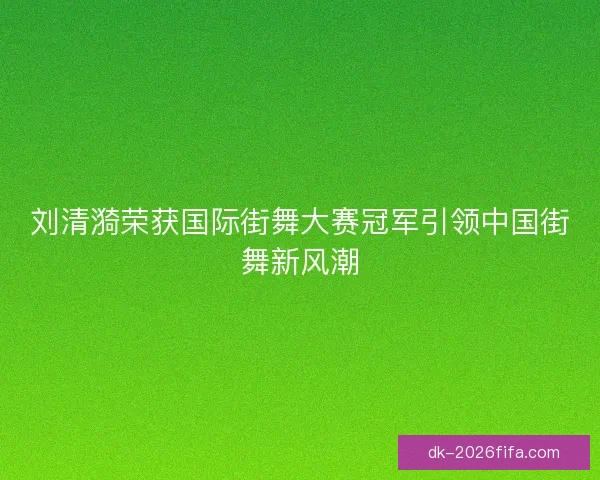 刘清漪荣获国际街舞大赛冠军引领中国街舞新风潮