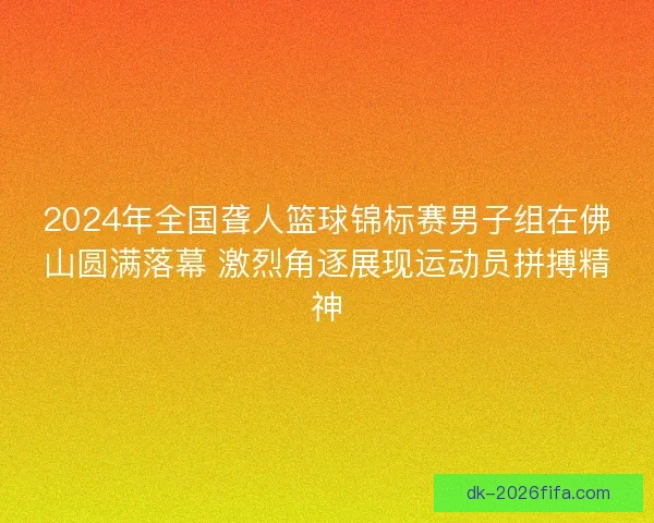 2024年全国聋人篮球锦标赛男子组在佛山圆满落幕 激烈角逐展现运动员拼搏精神