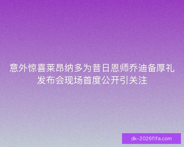 意外惊喜莱昂纳多为昔日恩师乔迪备厚礼发布会现场首度公开引关注 意外惊喜莱昂纳多为昔日恩师乔迪备厚礼发布会现场首度公开引关注