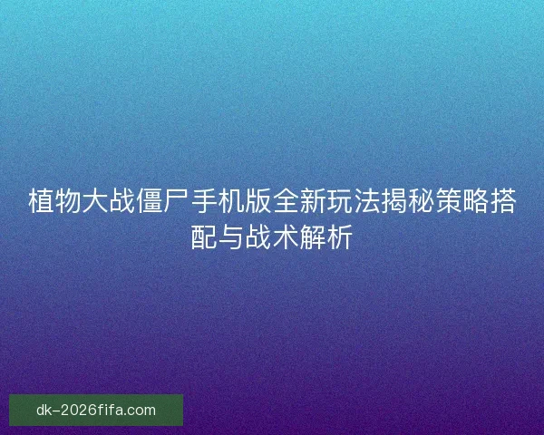 植物大战僵尸手机版全新玩法揭秘策略搭配与战术解析
