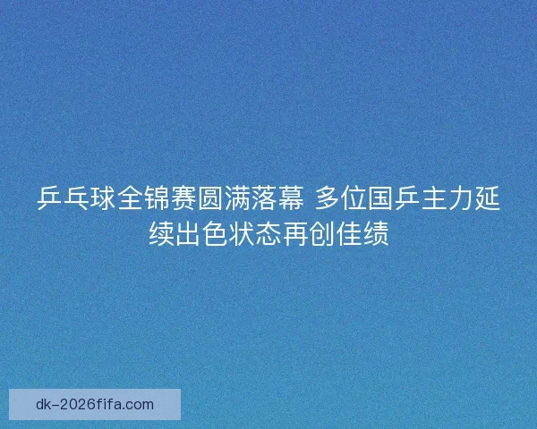 乒乓球全锦赛圆满落幕 多位国乒主力延续出色状态再创佳绩 乒乓球全锦赛圆满落幕 多位国乒主力延续出色状态再创佳绩
