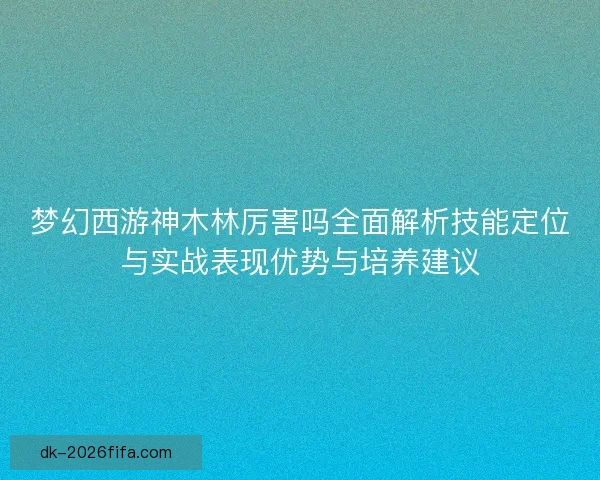 梦幻西游神木林厉害吗全面解析技能定位与实战表现优势与培养建议 梦幻西游神木林厉害吗全面解析技能定位与实战表现优势与培养建议