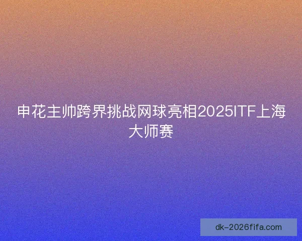 申花主帅跨界挑战网球亮相2025ITF上海大师赛 申花主帅跨界挑战网球亮相2025ITF上海大师赛