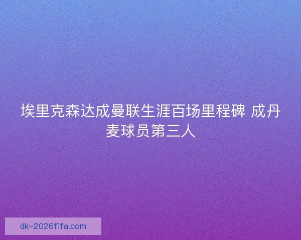 埃里克森达成曼联生涯百场里程碑 成丹麦球员第三人 埃里克森达成曼联生涯百场里程碑 成丹麦球员第三人