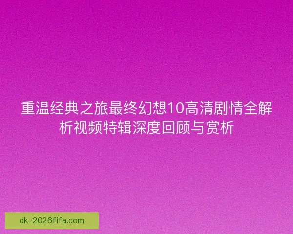 重温经典之旅最终幻想10高清剧情全解析视频特辑深度回顾与赏析