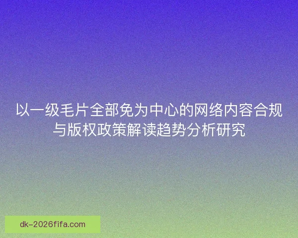 以一级毛片全部免为中心的网络内容合规与版权政策解读趋势分析研究