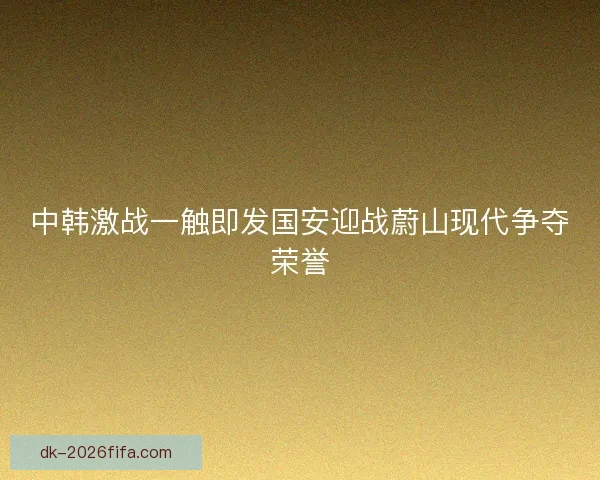 中韩激战一触即发国安迎战蔚山现代争夺荣誉