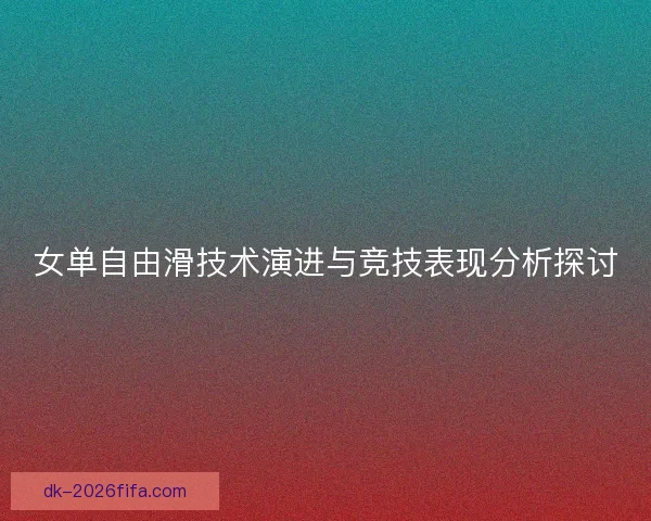 女单自由滑技术演进与竞技表现分析探讨