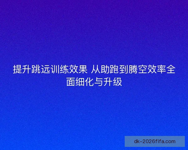提升跳远训练效果 从助跑到腾空效率全面细化与升级